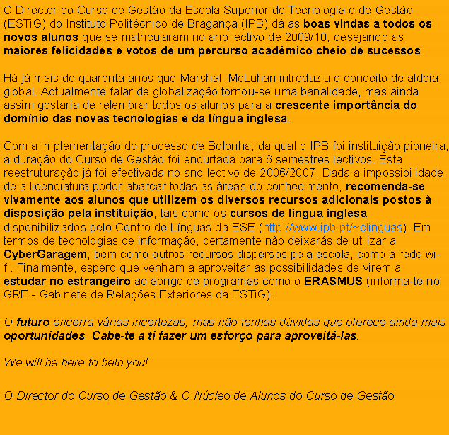 Text Box: O Director do Curso de Gesto da Escola Superior de Tecnologia e de Gesto (ESTiG) do Instituto Politcnico de Bragana (IPB) d as boas vindas a todos os novos alunos que se matricularam no ano lectivo de 2009/10, desejando as maiores felicidades e votos de um percurso acadmico cheio de sucessos.H j mais de quarenta anos que Marshall McLuhan introduziu o conceito de aldeia global. Actualmente falar de globalizao tornou-se uma banalidade, mas ainda assim gostaria de relembrar todos os alunos para a crescente importncia do domnio das novas tecnologias e da lngua inglesa.Com a implementao do processo de Bolonha, da qual o IPB foi instituio pioneira, a durao do Curso de Gesto foi encurtada para 6 semestres lectivos. Esta reestruturao j foi efectivada no ano lectivo de 2006/2007. Dada a impossibilidade de a licenciatura poder abarcar todas as reas do conhecimento, recomenda-se vivamente aos alunos que utilizem os diversos recursos adicionais postos  disposio pela instituio, tais como os cursos de lngua inglesa  disponibilizados pelo Centro de Lnguas da ESE (http://www.ipb.pt/~clinguas). Em termos de tecnologias de informao, certamente no deixars de utilizar a CyberGaragem, bem como outros recursos dispersos pela escola, como a rede wi-fi. Finalmente, espero que venham a aproveitar as possibilidades de virem a estudar no estrangeiro ao abrigo de programas como o ERASMUS (informa-te no GRE - Gabinete de Relaes Exteriores da ESTiG).O futuro encerra vrias incertezas, mas no tenhas dvidas que oferece ainda mais oportunidades. Cabe-te a ti fazer um esforo para aproveit-las.We will be here to help you! O Director do Curso de Gesto & O Ncleo de Alunos do Curso de Gesto
