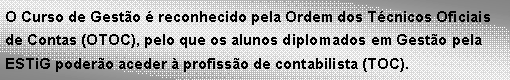 Text Box: O Curso de Gesto  reconhecido pela Ordem dos Tcnicos Oficiais de Contas (OTOC), pelo que os alunos diplomados em Gesto pela ESTiG podero aceder  profisso de contabilista (TOC). 